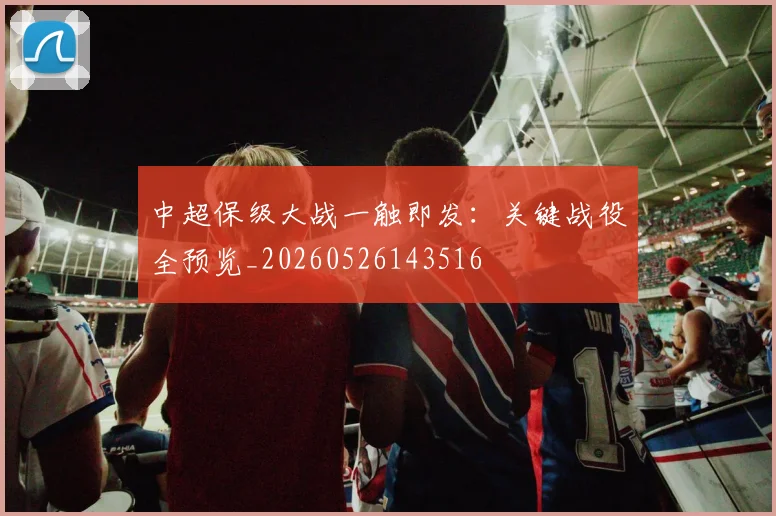 中超保级大战一触即发:关键战役全预览_20260526143516