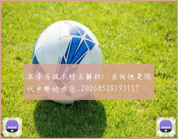 本泽马技术特点解析:为何他是现代中锋的典范_20260528193117