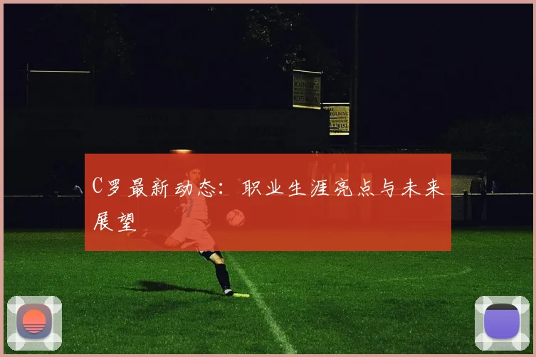C罗最新动态：职业生涯亮点与未来展望