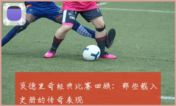 莫德里奇经典比赛回顾：那些载入史册的传奇表现