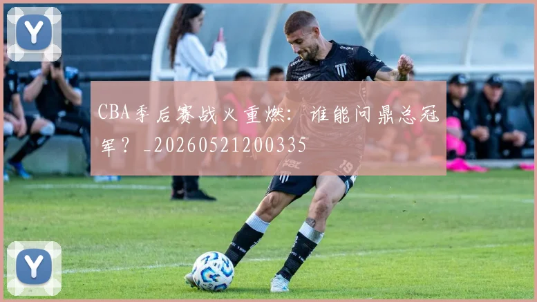 CBA季后赛战火重燃：谁能问鼎总冠军？_20260521200335