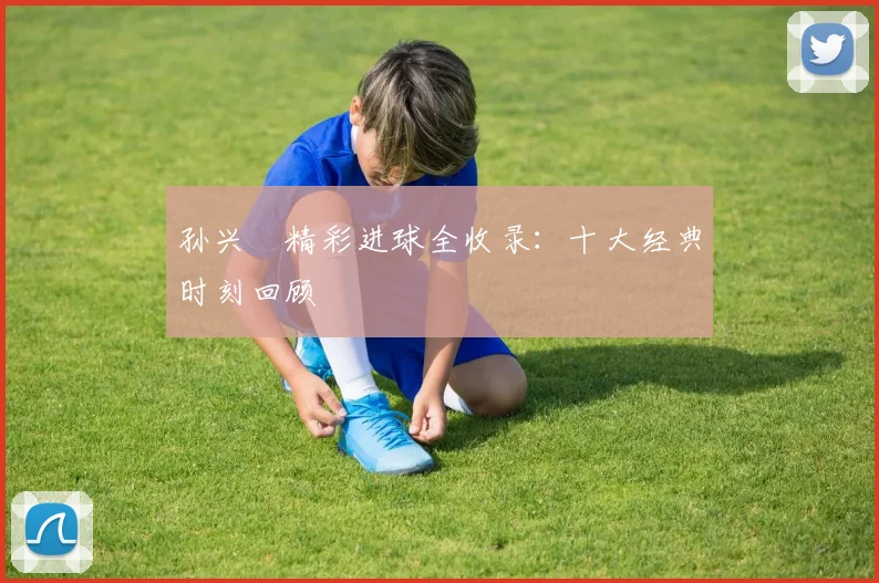 孙兴慜精彩进球全收录：十大经典时刻回顾