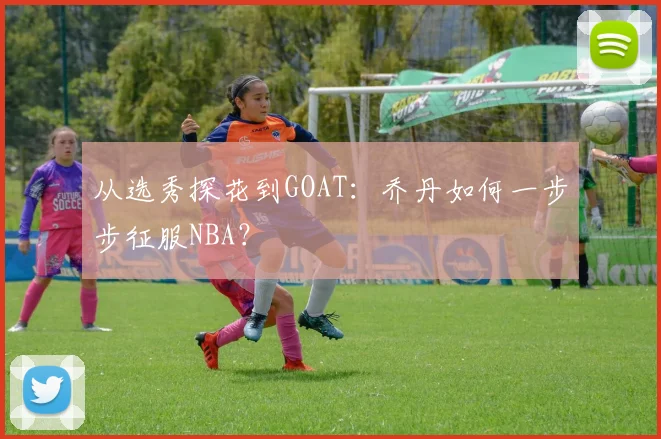 从选秀探花到GOAT:乔丹如何一步步征服NBA?