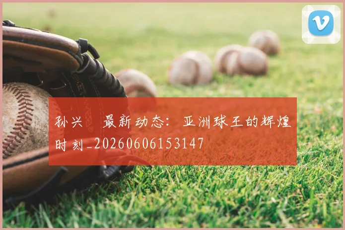 孙兴慜最新动态：亚洲球王的辉煌时刻_20260606153147