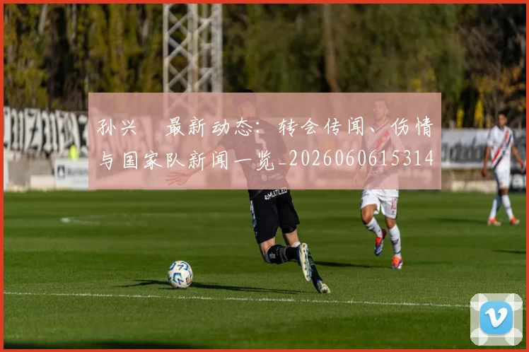 孙兴慜最新动态：转会传闻、伤情与国家队新闻一览_20260606153148