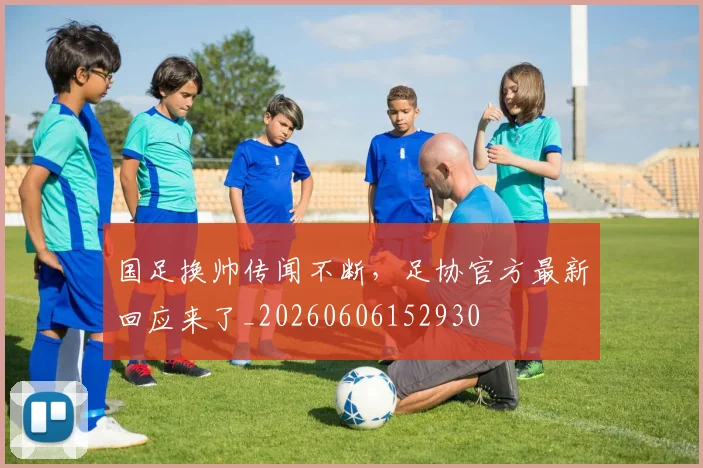 国足换帅传闻不断,足协官方最新回应来了_20260606152930