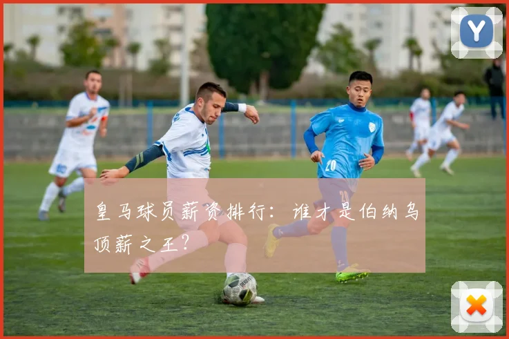 皇马球员薪资排行：谁才是伯纳乌顶薪之王？