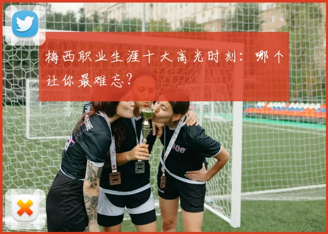 梅西职业生涯十大高光时刻：哪个让你最难忘？