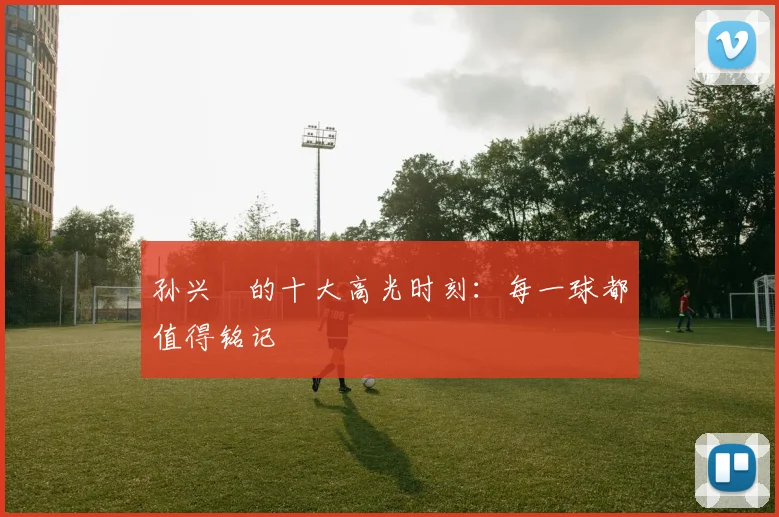 孙兴慜的十大高光时刻：每一球都值得铭记