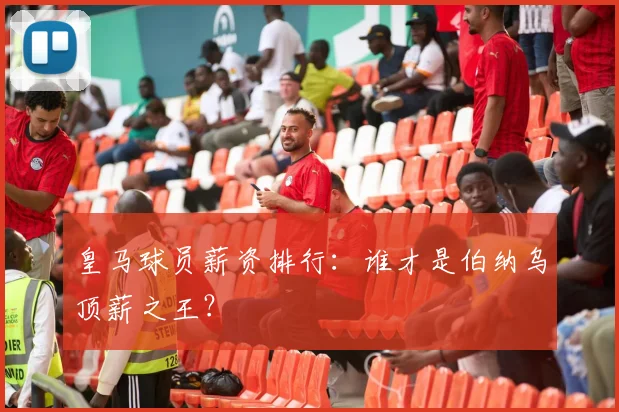 皇马球员薪资排行：谁才是伯纳乌顶薪之王？