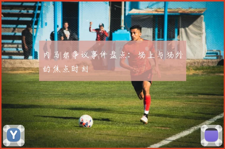 内马尔争议事件盘点：场上与场外的焦点时刻