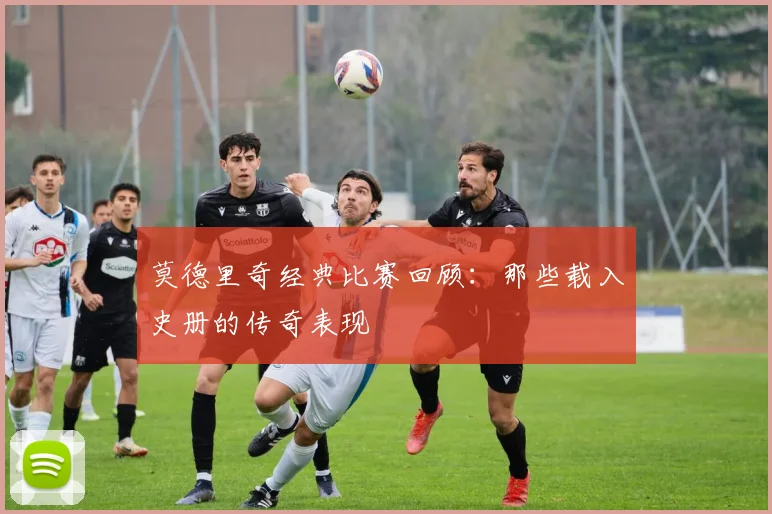 莫德里奇经典比赛回顾：那些载入史册的传奇表现