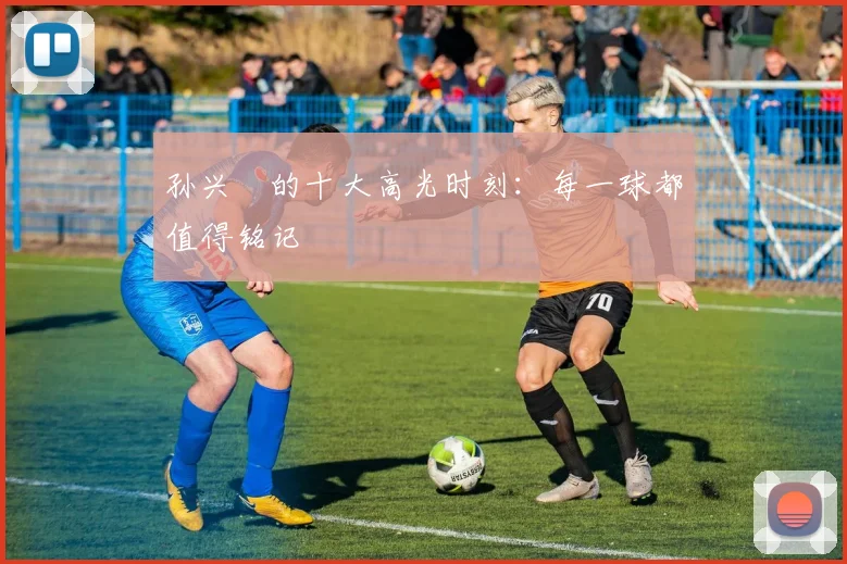 孙兴慜的十大高光时刻：每一球都值得铭记